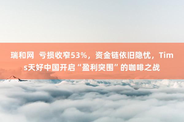 瑞和网  亏损收窄53%，资金链依旧隐忧，Tims天好中国开启“盈利突围”的咖啡之战