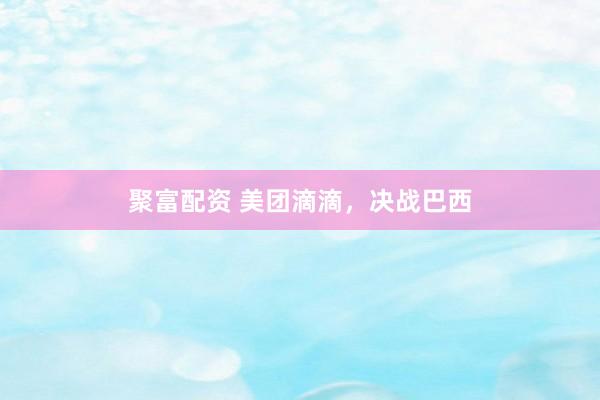 聚富配资 美团滴滴，决战巴西