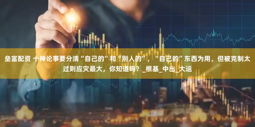 垒富配资 十神论事要分清“自己的”和“别人的”，“自己的”东西为用，但被克制太过则应灾最大，你知道吗？_根基_中出_大运