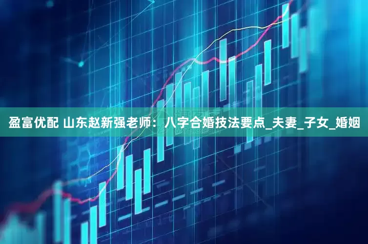 盈富优配 山东赵新强老师：八字合婚技法要点_夫妻_子女_婚姻