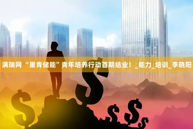 满瑞网 “巢青储能”青年培养行动首期结业！_能力_培训_李晓阳