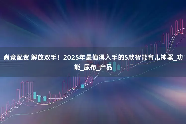 尚竞配资 解放双手！2025年最值得入手的5款智能育儿神器_功能_尿布_产品