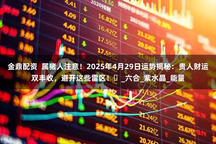 金鼎配资  属猪人注意！2025年4月29日运势揭秘：贵人财运双丰收，避开这些雷区！‌_六合_紫水晶_能量