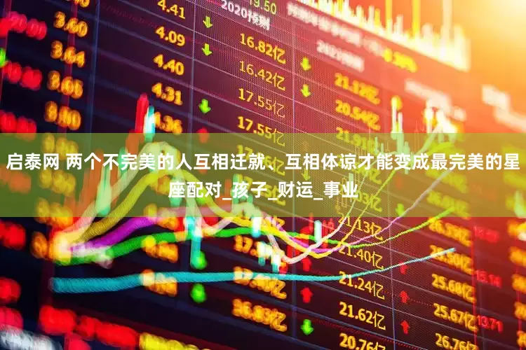 启泰网 两个不完美的人互相迁就、互相体谅才能变成最完美的星座配对_孩子_财运_事业