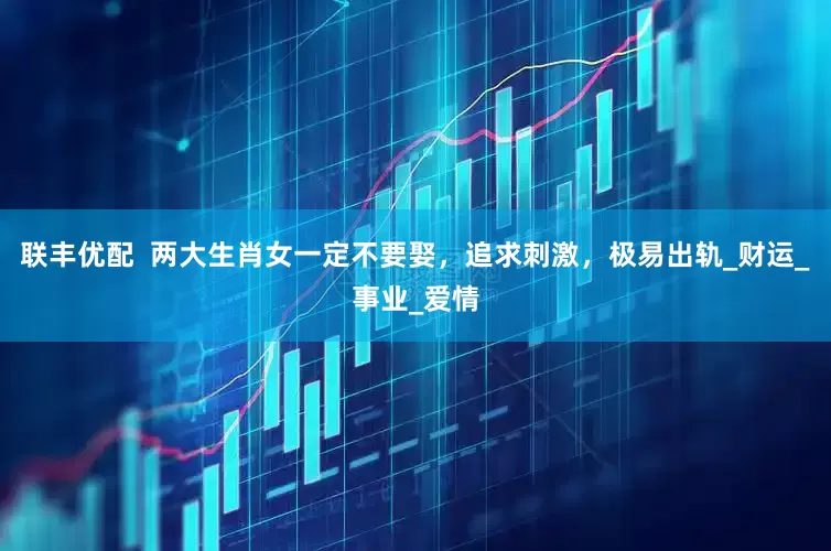 联丰优配  两大生肖女一定不要娶，追求刺激，极易出轨_财运_事业_爱情
