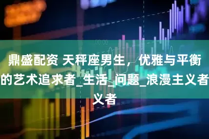 鼎盛配资 天秤座男生，优雅与平衡的艺术追求者_生活_问题_浪漫主义者