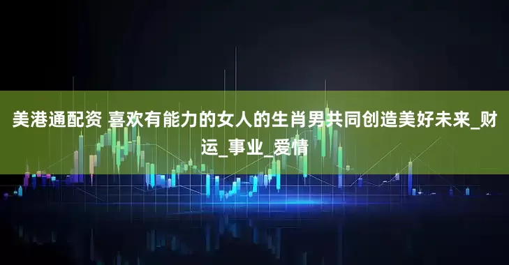 美港通配资 喜欢有能力的女人的生肖男共同创造美好未来_财运_事业_爱情