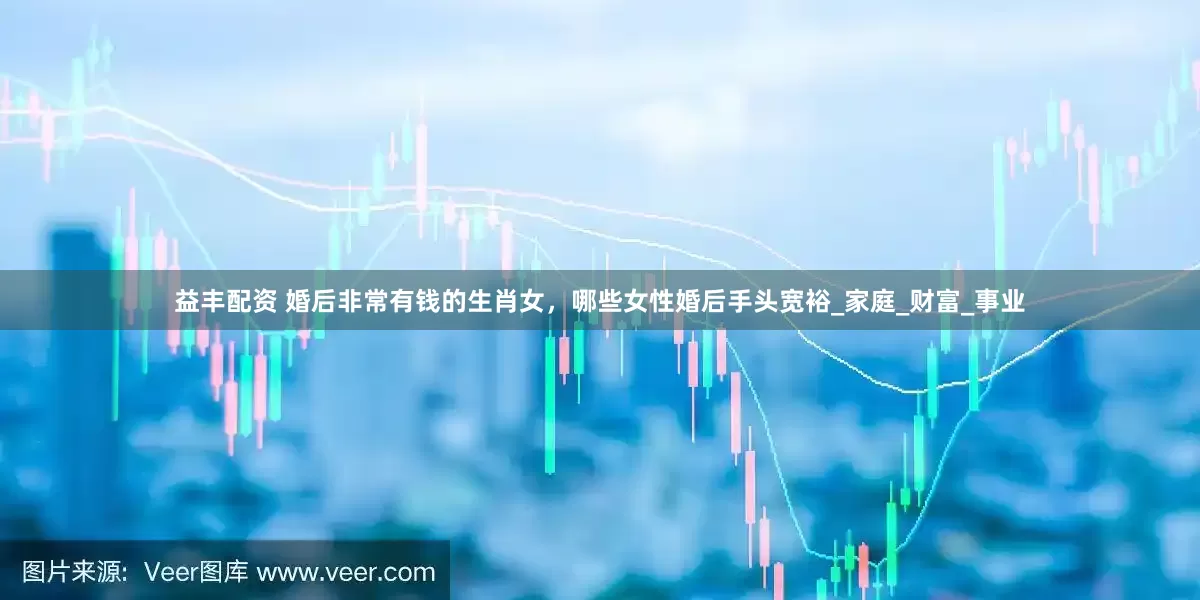 益丰配资 婚后非常有钱的生肖女，哪些女性婚后手头宽裕_家庭_财富_事业