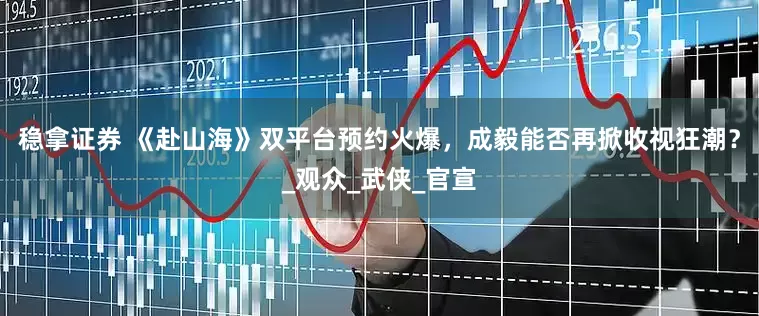 稳拿证券 《赴山海》双平台预约火爆，成毅能否再掀收视狂潮？_观众_武侠_官宣