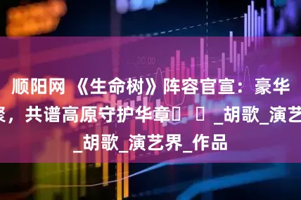 顺阳网 《生命树》阵容官宣：豪华班底齐聚，共谱高原守护华章​ ​_胡歌_演艺界_作品
