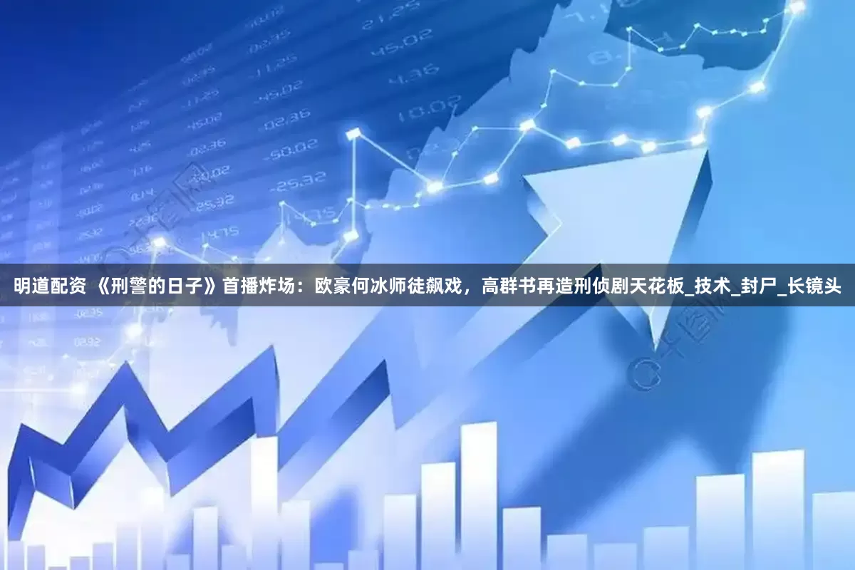 明道配资 《刑警的日子》首播炸场：欧豪何冰师徒飙戏，高群书再造刑侦剧天花板_技术_封尸_长镜头