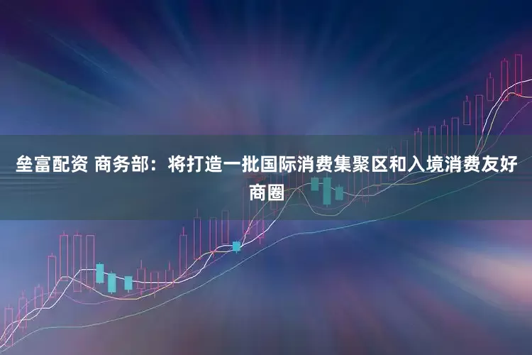 垒富配资 商务部：将打造一批国际消费集聚区和入境消费友好商圈