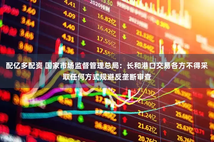 配亿多配资 国家市场监督管理总局：长和港口交易各方不得采取任何方式规避反垄断审查