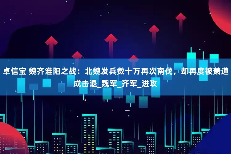 卓信宝 魏齐淮阳之战：北魏发兵数十万再次南伐，却再度被萧道成击退_魏军_齐军_进攻