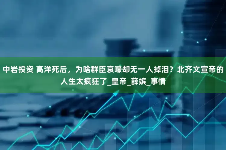 中岩投资 高洋死后，为啥群臣哀嚎却无一人掉泪？北齐文宣帝的人生太疯狂了_皇帝_薛嫔_事情