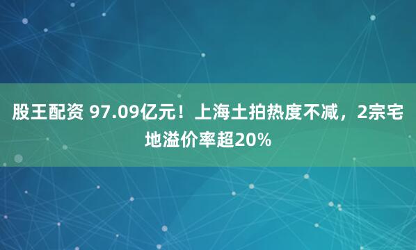 股王配资 97.09亿元！上海土拍热度不减，2宗宅地溢价率超20%