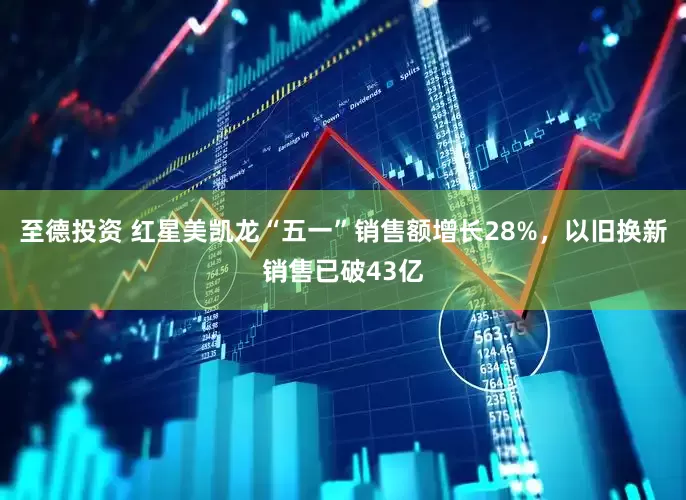 至德投资 红星美凯龙“五一”销售额增长28%，以旧换新销售已破43亿