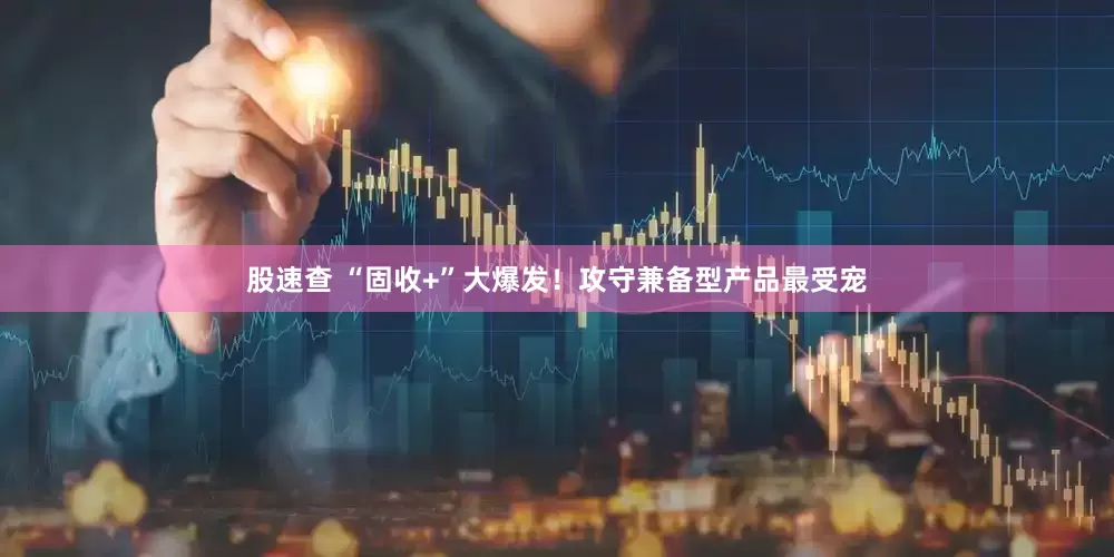 股速查 “固收+”大爆发！攻守兼备型产品最受宠