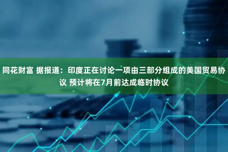 同花财富 据报道：印度正在讨论一项由三部分组成的美国贸易协议 预计将在7月前达成临时协议