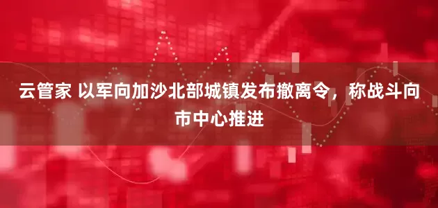 云管家 以军向加沙北部城镇发布撤离令，称战斗向市中心推进