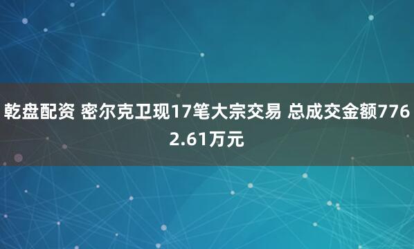 乾盘配资 密尔克卫现17笔大宗交易 总成交金额7762.61万元