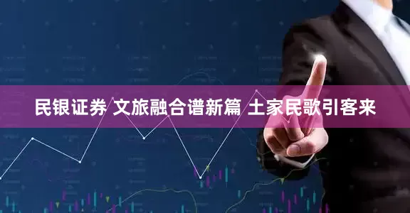 民银证券 文旅融合谱新篇 土家民歌引客来