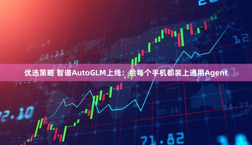 优选策略 智谱AutoGLM上线：给每个手机都装上通用Agent