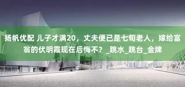 扬帆优配 儿子才满20，丈夫便已是七旬老人，嫁给富翁的伏明霞现在后悔不？_跳水_跳台_金牌