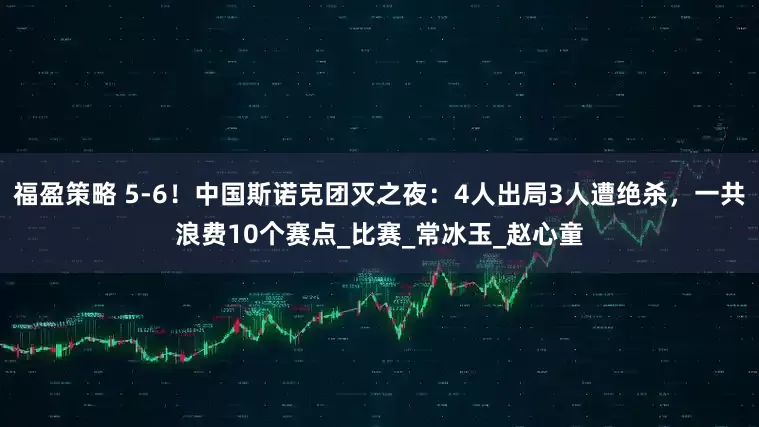福盈策略 5-6！中国斯诺克团灭之夜：4人出局3人遭绝杀，一共浪费10个赛点_比赛_常冰玉_赵心童