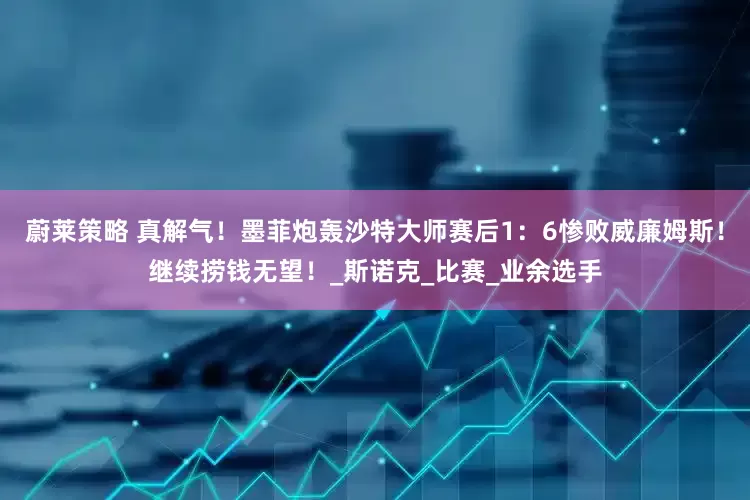 蔚莱策略 真解气！墨菲炮轰沙特大师赛后1：6惨败威廉姆斯！继续捞钱无望！_斯诺克_比赛_业余选手