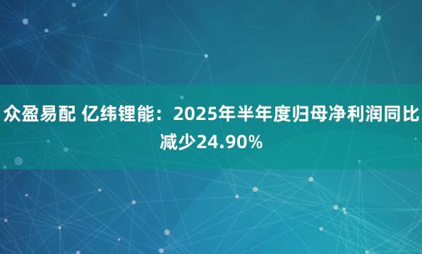 众盈易配 亿纬锂能：2025年半年度归母净利润同比减少24.90%