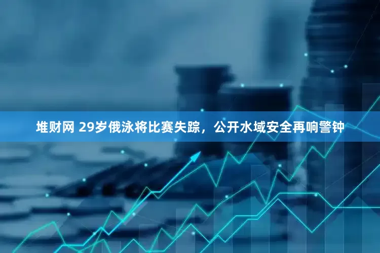 堆财网 29岁俄泳将比赛失踪，公开水域安全再响警钟