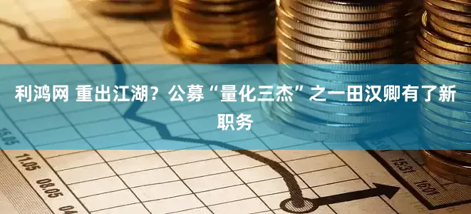 利鸿网 重出江湖？公募“量化三杰”之一田汉卿有了新职务