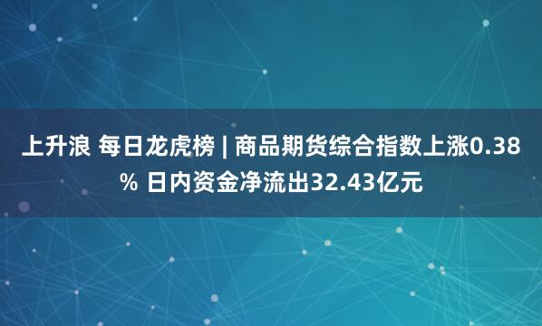 上升浪 每日龙虎榜 | 商品期货综合指数上涨0.38% 日内资金净流出32.43亿元