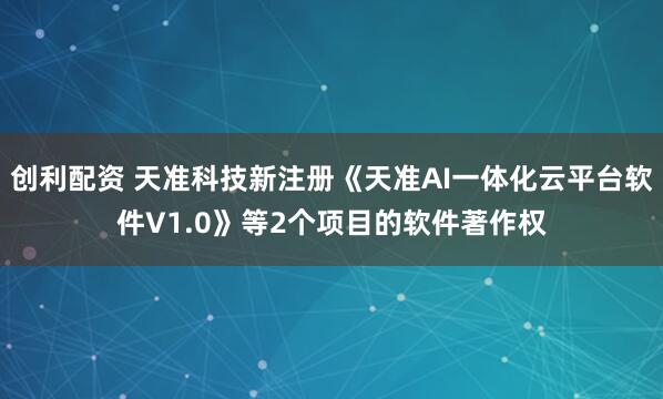 创利配资 天准科技新注册《天准AI一体化云平台软件V1.0》等2个项目的软件著作权