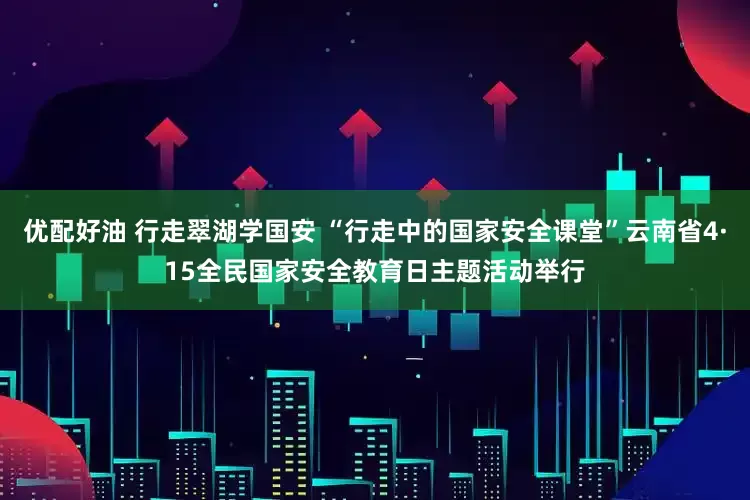 优配好油 行走翠湖学国安 “行走中的国家安全课堂”云南省4·15全民国家安全教育日主题活动举行