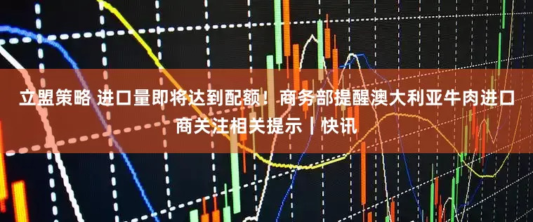 立盟策略 进口量即将达到配额！商务部提醒澳大利亚牛肉进口商关注相关提示｜快讯