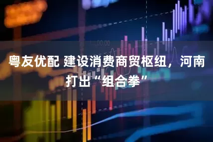 粤友优配 建设消费商贸枢纽，河南打出“组合拳”
