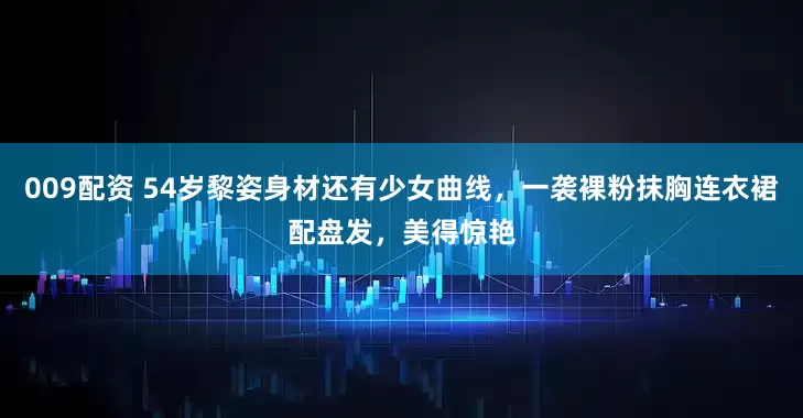 009配资 54岁黎姿身材还有少女曲线，一袭裸粉抹胸连衣裙配盘发，美得惊艳