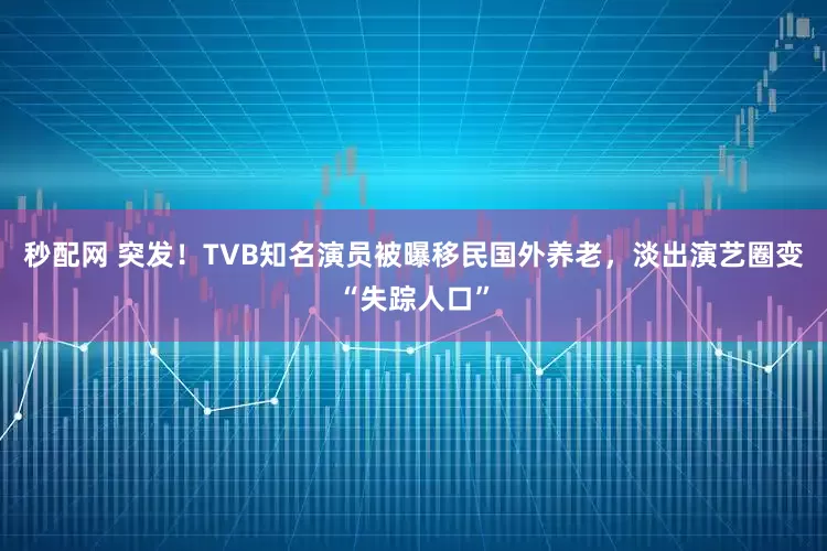 秒配网 突发！TVB知名演员被曝移民国外养老，淡出演艺圈变“失踪人口”